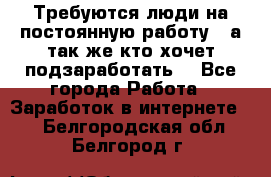 Требуются люди на постоянную работу,  а так же кто хочет подзаработать! - Все города Работа » Заработок в интернете   . Белгородская обл.,Белгород г.